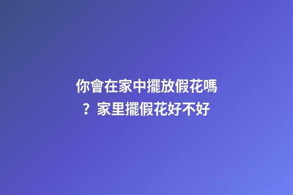 你會在家中擺放假花嗎？家里擺假花好不好